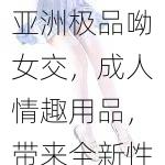 亚洲极品呦女交，成人情趣用品，带来全新性福体验