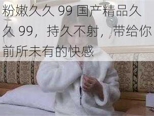 粉嫩久久 99 国产精品久久 99，持久不射，带给你前所未有的快感