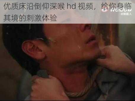 优质床沿倒仰深喉 hd 视频，给你身临其境的刺激体验