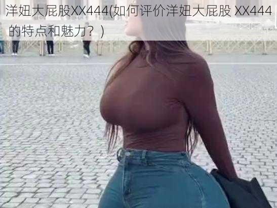 洋妞大屁股XX444(如何评价洋妞大屁股 XX444 的特点和魅力？)