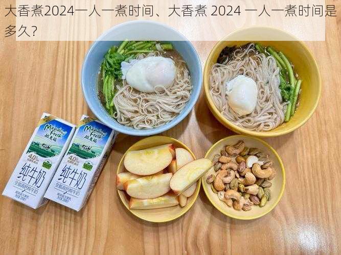 大香煮2024一人一煮时间、大香煮 2024 一人一煮时间是多久？