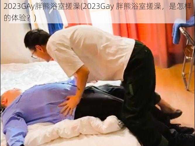 2023GAy胖熊浴室搓澡(2023Gay 胖熊浴室搓澡，是怎样的体验？)