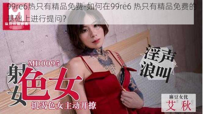 99re6热只有精品免费-如何在99re6 热只有精品免费的基础上进行提问？