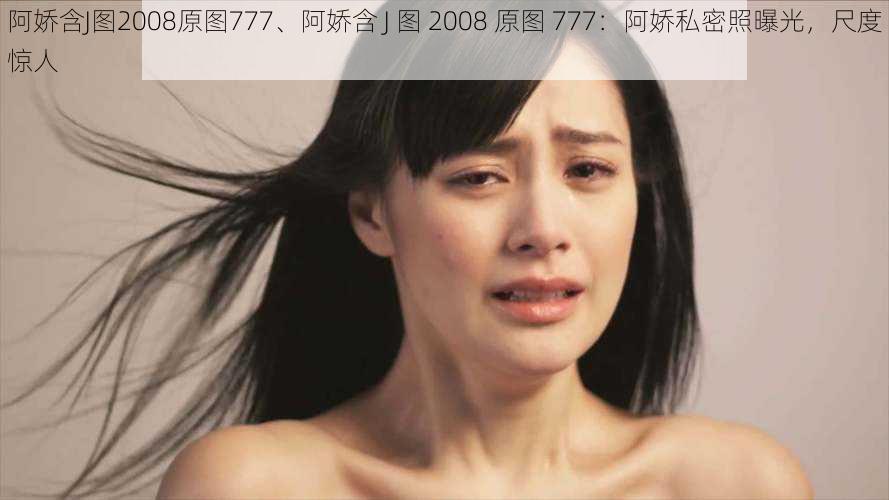 阿娇含J图2008原图777、阿娇含 J 图 2008 原图 777：阿娇私密照曝光，尺度惊人