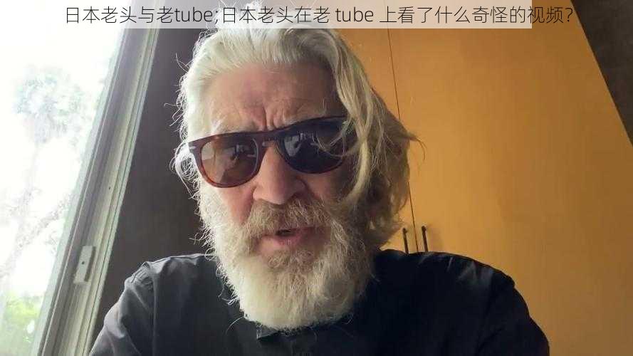 日本老头与老tube;日本老头在老 tube 上看了什么奇怪的视频？