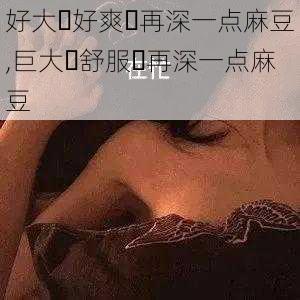 好大⋯好爽⋯再深一点麻豆,巨大⋯舒服⋯再深一点麻豆