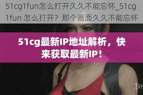 51cg1fun怎么打开久久不能忘怀_51cg1fun 怎么打开？那个画面久久不能忘怀