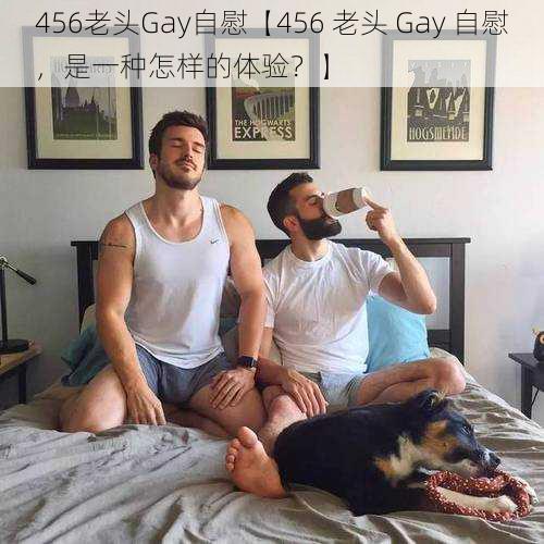 456老头Gay自慰【456 老头 Gay 自慰，是一种怎样的体验？】