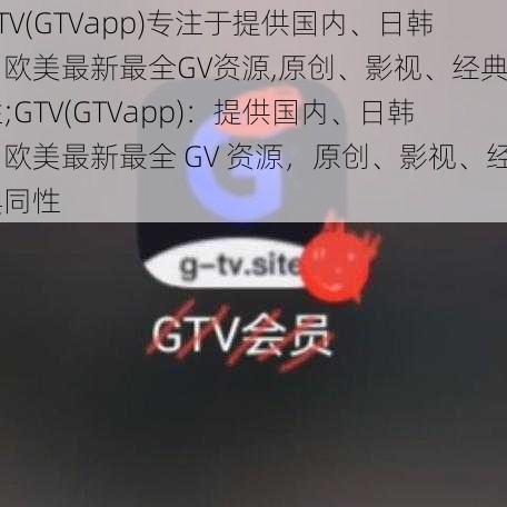 GTV(GTVapp)专注于提供国内、日韩、欧美最新最全GV资源,原创、影视、经典同性;GTV(GTVapp)：提供国内、日韩、欧美最新最全 GV 资源，原创、影视、经典同性