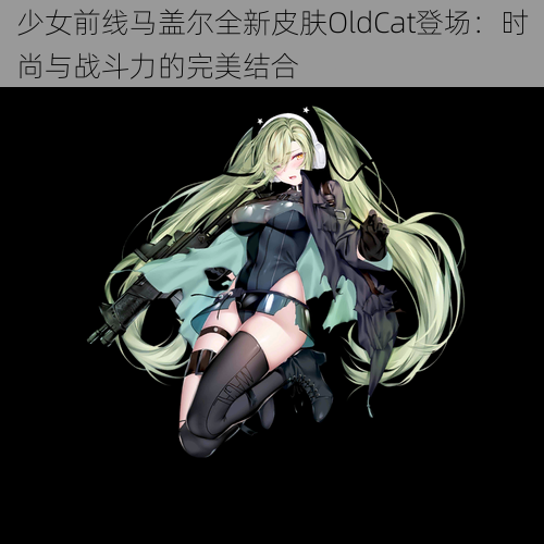 少女前线马盖尔全新皮肤OldCat登场：时尚与战斗力的完美结合